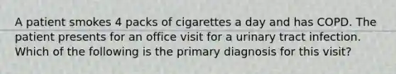 A patient smokes 4 packs of cigarettes a day and has COPD. The patient presents for an office visit for a urinary tract infection. Which of the following is the primary diagnosis for this visit?