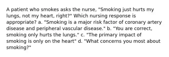 A patient who smokes asks the nurse, "Smoking just hurts my lungs, not my heart, right?" Which nursing response is appropriate? a. "Smoking is a major risk factor of coronary artery disease and peripheral vascular disease." b. "You are correct, smoking only hurts the lungs." c. "The primary impact of smoking is only on the heart" d. "What concerns you most about smoking?"