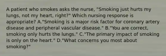 A patient who smokes asks the nurse, "Smoking just hurts my lungs, not my heart, right?" Which nursing response is appropriate? A."Smoking is a major risk factor for coronary artery disease and peripheral vascular disease." B."You are correct, smoking only hurts the lungs." C."The primary impact of smoking is only on the heart." D."What concerns you most about smoking?"