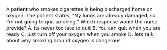 A patient who smokes cigarettes is being discharged home on oxygen. The patient states, "My lungs are already damaged, so I'm not going to quit smoking." Which response would the nurse provide? A. its never too late to quit B. You can quit when you are ready C. just turn off your oxygen when you smoke D. lets talk about why smoking around oxygen is dangerous