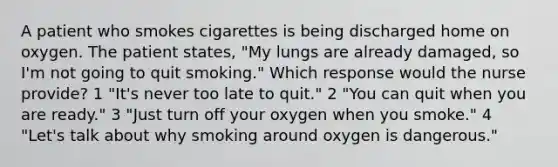 A patient who smokes cigarettes is being discharged home on oxygen. The patient states, "My lungs are already damaged, so I'm not going to quit smoking." Which response would the nurse provide? 1 "It's never too late to quit." 2 "You can quit when you are ready." 3 "Just turn off your oxygen when you smoke." 4 "Let's talk about why smoking around oxygen is dangerous."