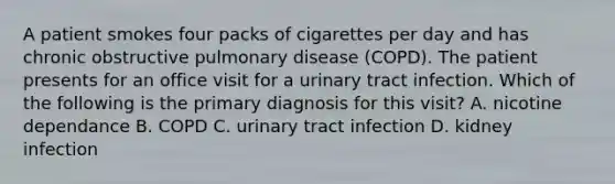 A patient smokes four packs of cigarettes per day and has chronic obstructive pulmonary disease (COPD). The patient presents for an office visit for a urinary tract infection. Which of the following is the primary diagnosis for this visit? A. nicotine dependance B. COPD C. urinary tract infection D. kidney infection