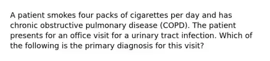 A patient smokes four packs of cigarettes per day and has chronic obstructive pulmonary disease (COPD). The patient presents for an office visit for a urinary tract infection. Which of the following is the primary diagnosis for this visit?