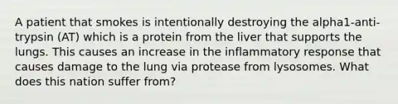 A patient that smokes is intentionally destroying the alpha1-anti-trypsin (AT) which is a protein from the liver that supports the lungs. This causes an increase in the inflammatory response that causes damage to the lung via protease from lysosomes. What does this nation suffer from?