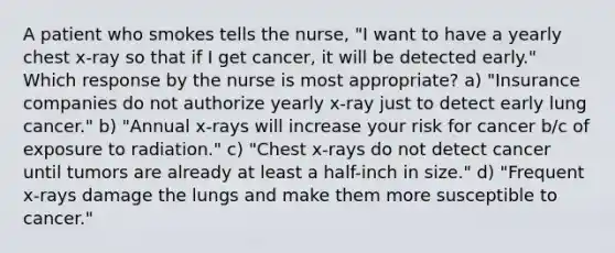 A patient who smokes tells the nurse, "I want to have a yearly chest x-ray so that if I get cancer, it will be detected early." Which response by the nurse is most appropriate? a) "Insurance companies do not authorize yearly x-ray just to detect early lung cancer." b) "Annual x-rays will increase your risk for cancer b/c of exposure to radiation." c) "Chest x-rays do not detect cancer until tumors are already at least a half-inch in size." d) "Frequent x-rays damage the lungs and make them more susceptible to cancer."