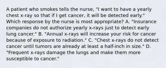 A patient who smokes tells the nurse, "I want to have a yearly chest x-ray so that if I get cancer, it will be detected early." Which response by the nurse is most appropriate? A. "Insurance companies do not authorize yearly x-rays just to detect early lung cancer." B. "Annual x-rays will increase your risk for cancer because of exposure to radiation." C. "Chest x-rays do not detect cancer until tumors are already at least a half-inch in size." D. "Frequent x-rays damage the lungs and make them more susceptible to cancer."