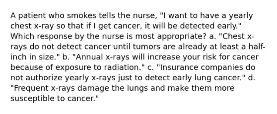 A patient who smokes tells the nurse, "I want to have a yearly chest x-ray so that if I get cancer, it will be detected early." Which response by the nurse is most appropriate? a. "Chest x-rays do not detect cancer until tumors are already at least a half-inch in size." b. "Annual x-rays will increase your risk for cancer because of exposure to radiation." c. "Insurance companies do not authorize yearly x-rays just to detect early lung cancer." d. "Frequent x-rays damage the lungs and make them more susceptible to cancer."