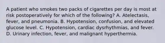 A patient who smokes two packs of cigarettes per day is most at risk postoperatively for which of the following? A. Atelectasis, fever, and pneumonia. B. Hypotension, confusion, and elevated glucose level. C. Hypotension, cardiac dysrhythmias, and fever. D. Urinary infection, fever, and malignant hyperthermia.