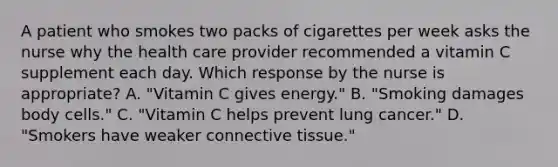 A patient who smokes two packs of cigarettes per week asks the nurse why the health care provider recommended a vitamin C supplement each day. Which response by the nurse is appropriate? A. "Vitamin C gives energy." B. "Smoking damages body cells." C. "Vitamin C helps prevent lung cancer." D. "Smokers have weaker connective tissue."