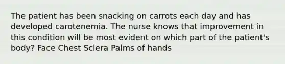 The patient has been snacking on carrots each day and has developed carotenemia. The nurse knows that improvement in this condition will be most evident on which part of the patient's body? Face Chest Sclera Palms of hands