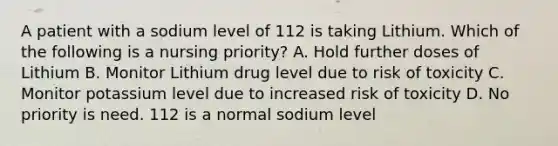 A patient with a sodium level of 112 is taking Lithium. Which of the following is a nursing priority? A. Hold further doses of Lithium B. Monitor Lithium drug level due to risk of toxicity C. Monitor potassium level due to increased risk of toxicity D. No priority is need. 112 is a normal sodium level