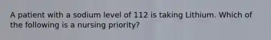 A patient with a sodium level of 112 is taking Lithium. Which of the following is a nursing priority?