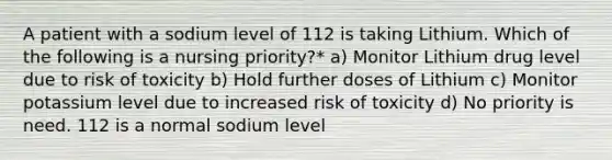 A patient with a sodium level of 112 is taking Lithium. Which of the following is a nursing priority?* a) Monitor Lithium drug level due to risk of toxicity b) Hold further doses of Lithium c) Monitor potassium level due to increased risk of toxicity d) No priority is need. 112 is a normal sodium level