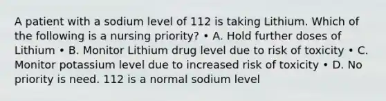 A patient with a sodium level of 112 is taking Lithium. Which of the following is a nursing priority? • A. Hold further doses of Lithium • B. Monitor Lithium drug level due to risk of toxicity • C. Monitor potassium level due to increased risk of toxicity • D. No priority is need. 112 is a normal sodium level