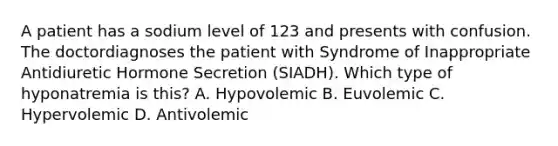 A patient has a sodium level of 123 and presents with confusion. The doctordiagnoses the patient with Syndrome of Inappropriate Antidiuretic Hormone Secretion (SIADH). Which type of hyponatremia is this? A. Hypovolemic B. Euvolemic C. Hypervolemic D. Antivolemic