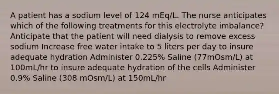 A patient has a sodium level of 124 mEq/L. The nurse anticipates which of the following treatments for this electrolyte imbalance? Anticipate that the patient will need dialysis to remove excess sodium Increase free water intake to 5 liters per day to insure adequate hydration Administer 0.225% Saline (77mOsm/L) at 100mL/hr to insure adequate hydration of the cells Administer 0.9% Saline (308 mOsm/L) at 150mL/hr