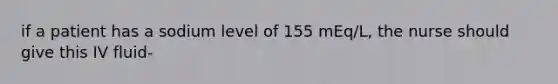 if a patient has a sodium level of 155 mEq/L, the nurse should give this IV fluid-