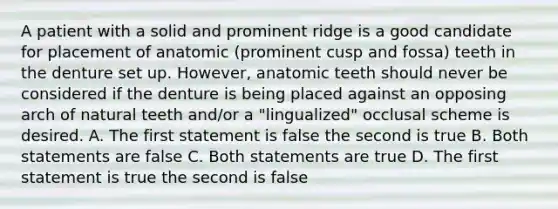 A patient with a solid and prominent ridge is a good candidate for placement of anatomic (prominent cusp and fossa) teeth in the denture set up. However, anatomic teeth should never be considered if the denture is being placed against an opposing arch of natural teeth and/or a "lingualized" occlusal scheme is desired. A. The first statement is false the second is true B. Both statements are false C. Both statements are true D. The first statement is true the second is false