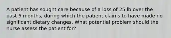 A patient has sought care because of a loss of 25 lb over the past 6 months, during which the patient claims to have made no significant dietary changes. What potential problem should the nurse assess the patient for?