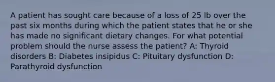 A patient has sought care because of a loss of 25 lb over the past six months during which the patient states that he or she has made no significant dietary changes. For what potential problem should the nurse assess the patient? A: Thyroid disorders B: Diabetes insipidus C: Pituitary dysfunction D: Parathyroid dysfunction