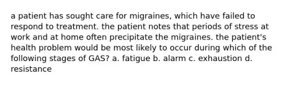 a patient has sought care for migraines, which have failed to respond to treatment. the patient notes that periods of stress at work and at home often precipitate the migraines. the patient's health problem would be most likely to occur during which of the following stages of GAS? a. fatigue b. alarm c. exhaustion d. resistance