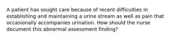 A patient has sought care because of recent difficulties in establishing and maintaining a urine stream as well as pain that occasionally accompanies urination. How should the nurse document this abnormal assessment finding?