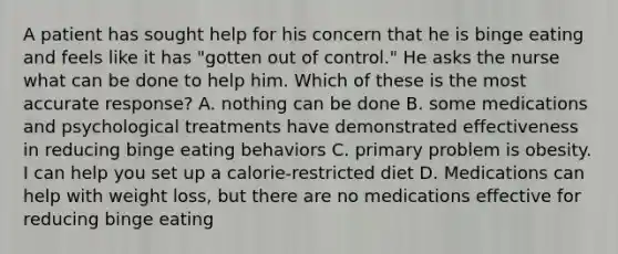 A patient has sought help for his concern that he is binge eating and feels like it has "gotten out of control." He asks the nurse what can be done to help him. Which of these is the most accurate response? A. nothing can be done B. some medications and psychological treatments have demonstrated effectiveness in reducing binge eating behaviors C. primary problem is obesity. I can help you set up a calorie-restricted diet D. Medications can help with weight loss, but there are no medications effective for reducing binge eating