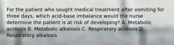 For the patient who sought medical treatment after vomiting for three days, which acid-base imbalance would the nurse determine the patient is at risk of developing? A. Metabolic acidosis B. Metabolic alkalosis C. Respiratory acidosis D. Respiratory alkalosis