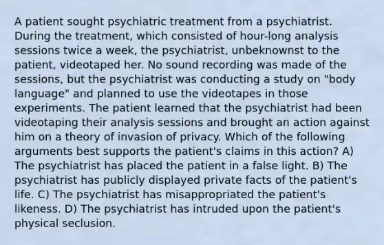 A patient sought psychiatric treatment from a psychiatrist. During the treatment, which consisted of hour-long analysis sessions twice a week, the psychiatrist, unbeknownst to the patient, videotaped her. No sound recording was made of the sessions, but the psychiatrist was conducting a study on "body language" and planned to use the videotapes in those experiments. The patient learned that the psychiatrist had been videotaping their analysis sessions and brought an action against him on a theory of invasion of privacy. Which of the following arguments best supports the patient's claims in this action? A) The psychiatrist has placed the patient in a false light. B) The psychiatrist has publicly displayed private facts of the patient's life. C) The psychiatrist has misappropriated the patient's likeness. D) The psychiatrist has intruded upon the patient's physical seclusion.