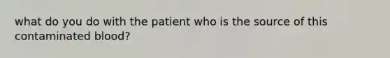 what do you do with the patient who is the source of this contaminated blood?