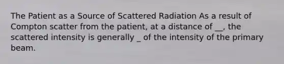 The Patient as a Source of Scattered Radiation As a result of Compton scatter from the patient, at a distance of __, the scattered intensity is generally _ of the intensity of the primary beam.