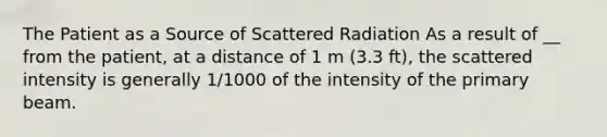 The Patient as a Source of Scattered Radiation As a result of __ from the patient, at a distance of 1 m (3.3 ft), the scattered intensity is generally 1/1000 of the intensity of the primary beam.