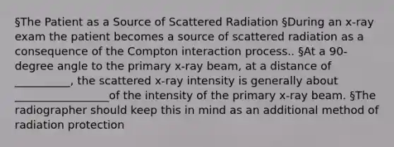 §The Patient as a Source of Scattered Radiation §During an x-ray exam the patient becomes a source of scattered radiation as a consequence of the Compton interaction process.. §At a 90-degree angle to the primary x-ray beam, at a distance of __________, the scattered x-ray intensity is generally about _________________of the intensity of the primary x-ray beam. §The radiographer should keep this in mind as an additional method of radiation protection