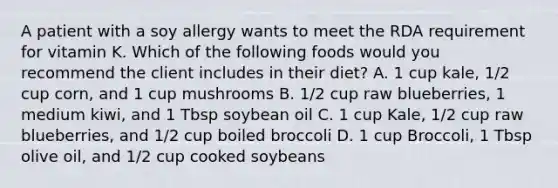 A patient with a soy allergy wants to meet the RDA requirement for vitamin K. Which of the following foods would you recommend the client includes in their diet? A. 1 cup kale, 1/2 cup corn, and 1 cup mushrooms B. 1/2 cup raw blueberries, 1 medium kiwi, and 1 Tbsp soybean oil C. 1 cup Kale, 1/2 cup raw blueberries, and 1/2 cup boiled broccoli D. 1 cup Broccoli, 1 Tbsp olive oil, and 1/2 cup cooked soybeans