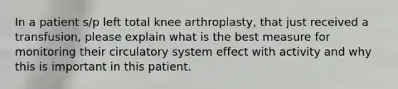 In a patient s/p left total knee arthroplasty, that just received a transfusion, please explain what is the best measure for monitoring their circulatory system effect with activity and why this is important in this patient.