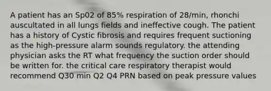 A patient has an Sp02 of 85% respiration of 28/min, rhonchi auscultated in all lungs fields and ineffective cough. The patient has a history of Cystic fibrosis and requires frequent suctioning as the high-pressure alarm sounds regulatory. the attending physician asks the RT what frequency the suction order should be written for. the critical care respiratory therapist would recommend Q30 min Q2 Q4 PRN based on peak pressure values