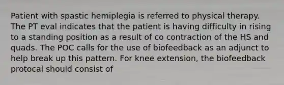 Patient with spastic hemiplegia is referred to physical therapy. The PT eval indicates that the patient is having difficulty in rising to a standing position as a result of co contraction of the HS and quads. The POC calls for the use of biofeedback as an adjunct to help break up this pattern. For knee extension, the biofeedback protocal should consist of