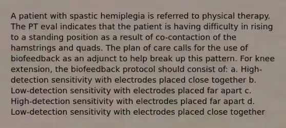 A patient with spastic hemiplegia is referred to physical therapy. The PT eval indicates that the patient is having difficulty in rising to a standing position as a result of co-contaction of the hamstrings and quads. The plan of care calls for the use of biofeedback as an adjunct to help break up this pattern. For knee extension, the biofeedback protocol should consist of: a. High-detection sensitivity with electrodes placed close together b. Low-detection sensitivity with electrodes placed far apart c. High-detection sensitivity with electrodes placed far apart d. Low-detection sensitivity with electrodes placed close together