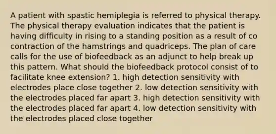 A patient with spastic hemiplegia is referred to physical therapy. The physical therapy evaluation indicates that the patient is having difficulty in rising to a standing position as a result of co contraction of the hamstrings and quadriceps. The plan of care calls for the use of biofeedback as an adjunct to help break up this pattern. What should the biofeedback protocol consist of to facilitate knee extension? 1. high detection sensitivity with electrodes place close together 2. low detection sensitivity with the electrodes placed far apart 3. high detection sensitivity with the electrodes placed far apart 4. low detection sensitivity with the electrodes placed close together