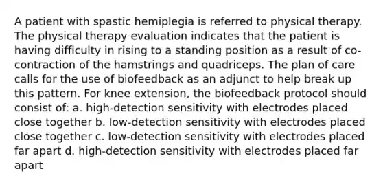 A patient with spastic hemiplegia is referred to physical therapy. The physical therapy evaluation indicates that the patient is having difficulty in rising to a standing position as a result of co-contraction of the hamstrings and quadriceps. The plan of care calls for the use of biofeedback as an adjunct to help break up this pattern. For knee extension, the biofeedback protocol should consist of: a. high-detection sensitivity with electrodes placed close together b. low-detection sensitivity with electrodes placed close together c. low-detection sensitivity with electrodes placed far apart d. high-detection sensitivity with electrodes placed far apart