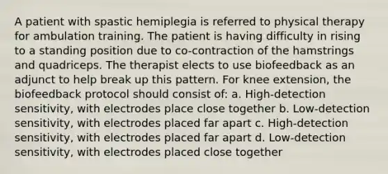 A patient with spastic hemiplegia is referred to physical therapy for ambulation training. The patient is having difficulty in rising to a standing position due to co-contraction of the hamstrings and quadriceps. The therapist elects to use biofeedback as an adjunct to help break up this pattern. For knee extension, the biofeedback protocol should consist of: a. High-detection sensitivity, with electrodes place close together b. Low-detection sensitivity, with electrodes placed far apart c. High-detection sensitivity, with electrodes placed far apart d. Low-detection sensitivity, with electrodes placed close together