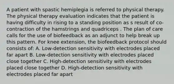 A patient with spastic hemiplegia is referred to physical therapy. The physical therapy evaluation indicates that the patient is having difficulty in rising to a standing position as s result of co-contraction of the hamstrings and quadriceps . The plan of care calls for the use of biofeedback as an adjunct to help break up this pattern. For knee extension, the biofeedback protocol should consists of: A. Low-detection sensitivity with electrodes placed far apart B. Low-detection sensitivity with electrodes placed close together C. High-detection sensitivity with electrodes placed close together D. High-detection sensitivity with electrodes placed far apart