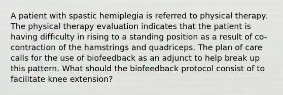 A patient with spastic hemiplegia is referred to physical therapy. The physical therapy evaluation indicates that the patient is having difficulty in rising to a standing position as a result of co-contraction of the hamstrings and quadriceps. The plan of care calls for the use of biofeedback as an adjunct to help break up this pattern. What should the biofeedback protocol consist of to facilitate knee extension?