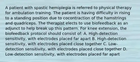 A patient with spastic hemiplegia is referred to physical therapy for ambulation training. The patient is having difficulty in rising to a standing position due to cocontraction of the hamstrings and quadriceps. The therapist elects to use biofeedback as an adjunct to help break up this pattern. For knee extension, the biofeedback protocol should consist of: A. High-detection sensitivity, with electrodes placed far apart B. High-detection sensitivity, with electrodes placed close together C. Low-detection sensitivity, with electrodes placed close together D. Low-detection sensitivity, with electrodes placed far apart