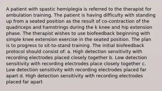 A patient with spastic hemiplegia is referred to the therapist for ambulation training. The patient is having difficulty with standing up from a seated position as the result of co-contraction of the quadriceps and hamstrings during the k knee and hip extension phase. The therapist wishes to use biofeedback beginning with simple knee extension exercise in the seated position. The plan is to progress to sit-to-stand training. The initial biofeedback protocol should consist of: a. High detection sensitivity with recording electrodes placed closely together b. Low detection sensitivity with recording electrodes place closely together c. Low detection sensitivity with recording electrodes placed far apart d. High detection sensitivity with recording electrodes placed far apart