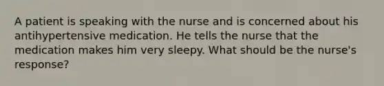 A patient is speaking with the nurse and is concerned about his antihypertensive medication. He tells the nurse that the medication makes him very sleepy. What should be the nurse's response?