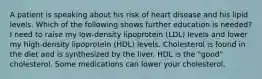 A patient is speaking about his risk of heart disease and his lipid levels. Which of the following shows further education is needed? I need to raise my low-density lipoprotein (LDL) levels and lower my high-density lipoprotein (HDL) levels. Cholesterol is found in the diet and is synthesized by the liver. HDL is the "good" cholesterol. Some medications can lower your cholesterol.