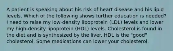 A patient is speaking about his risk of heart disease and his lipid levels. Which of the following shows further education is needed? I need to raise my low-density lipoprotein (LDL) levels and lower my high-density lipoprotein (HDL) levels. Cholesterol is found in the diet and is synthesized by the liver. HDL is the "good" cholesterol. Some medications can lower your cholesterol.