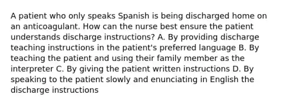 A patient who only speaks Spanish is being discharged home on an anticoagulant. How can the nurse best ensure the patient understands discharge instructions? A. By providing discharge teaching instructions in the patient's preferred language B. By teaching the patient and using their family member as the interpreter C. By giving the patient written instructions D. By speaking to the patient slowly and enunciating in English the discharge instructions