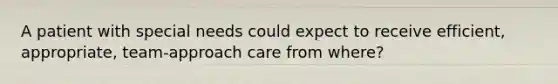 A patient with special needs could expect to receive efficient, appropriate, team-approach care from where?